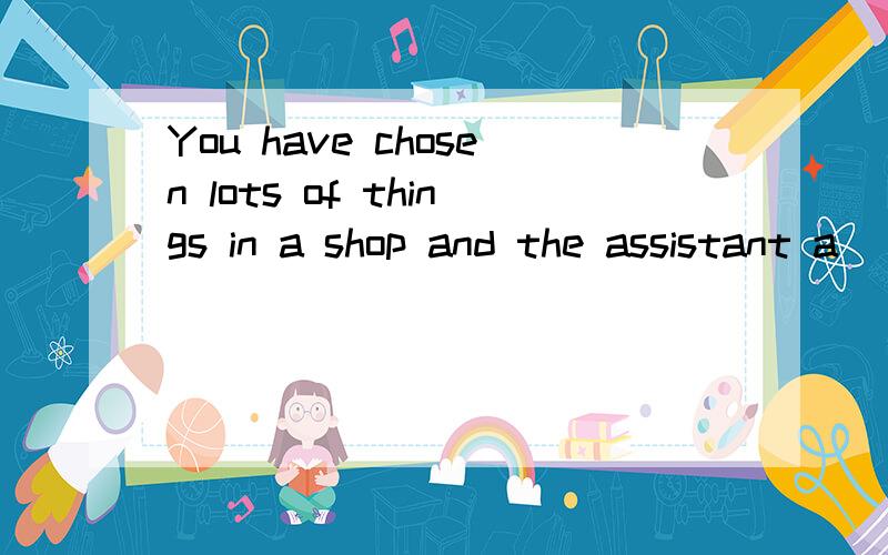 You have chosen lots of things in a shop and the assistant a