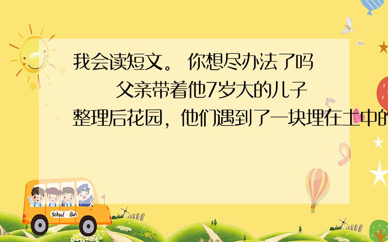 我会读短文。 你想尽办法了吗 　　父亲带着他7岁大的儿子整理后花园，他们遇到了一块埋在土中的大石头。父亲觉得这是一个教育