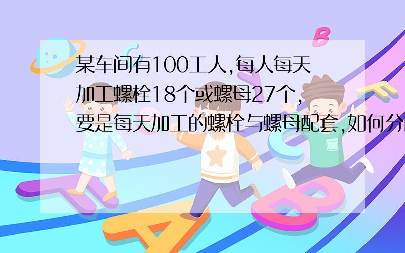 某车间有100工人,每人每天加工螺栓18个或螺母27个,要是每天加工的螺栓与螺母配套,如何分配工人.