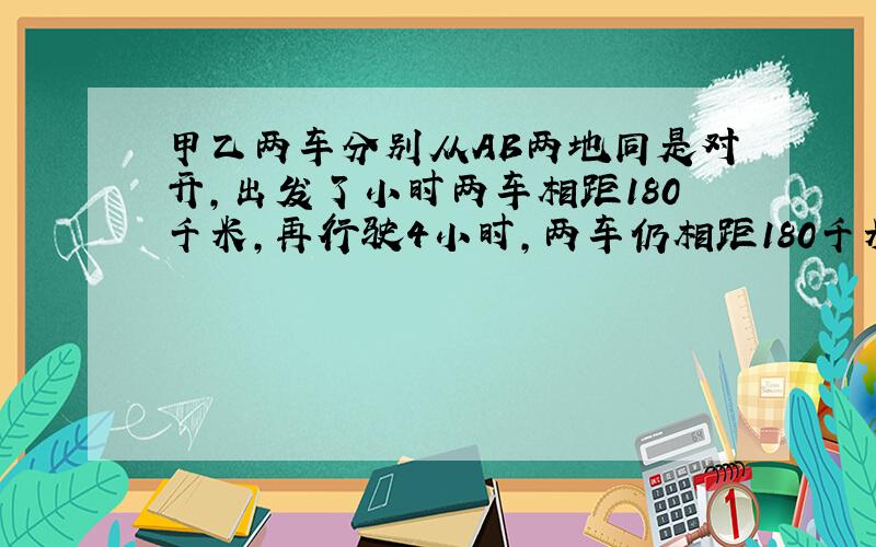 甲乙两车分别从AB两地同是对开,出发了小时两车相距180千米,再行驶4小时,两车仍相距180千米,两地AB相距多少米?