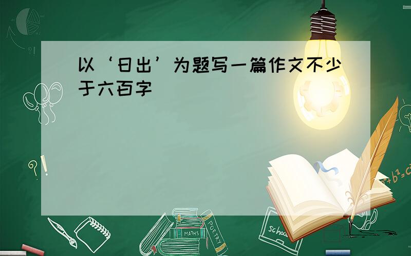 以‘日出’为题写一篇作文不少于六百字