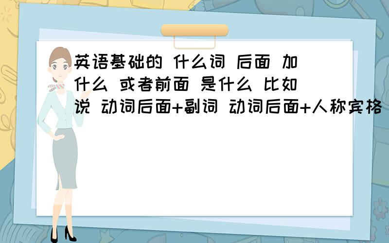 英语基础的 什么词 后面 加什么 或者前面 是什么 比如说 动词后面+副词 动词后面+人称宾格 象这些 基础的 常用的