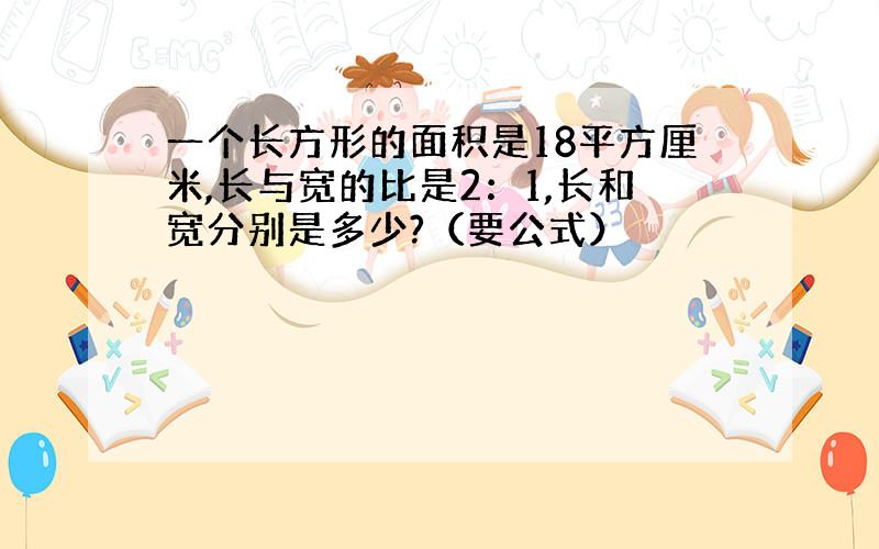 一个长方形的面积是18平方厘米,长与宽的比是2：1,长和宽分别是多少?（要公式）