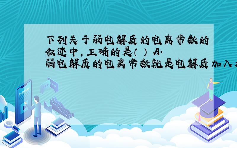 下列关于弱电解质的电离常数的叙述中,正确的是（ ） A.弱电解质的电离常数就是电解质加入水后电离出的各