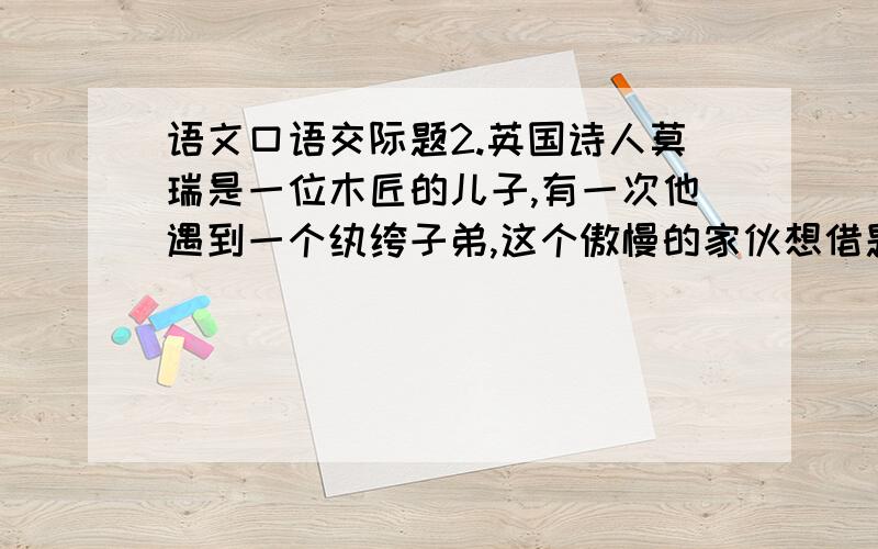 语文口语交际题2.英国诗人莫瑞是一位木匠的儿子,有一次他遇到一个纨绔子弟,这个傲慢的家伙想借题奚落诗人,于是他高声地问：