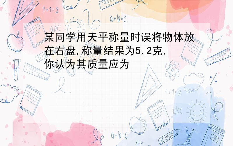 某同学用天平称量时误将物体放在右盘,称量结果为5.2克,你认为其质量应为