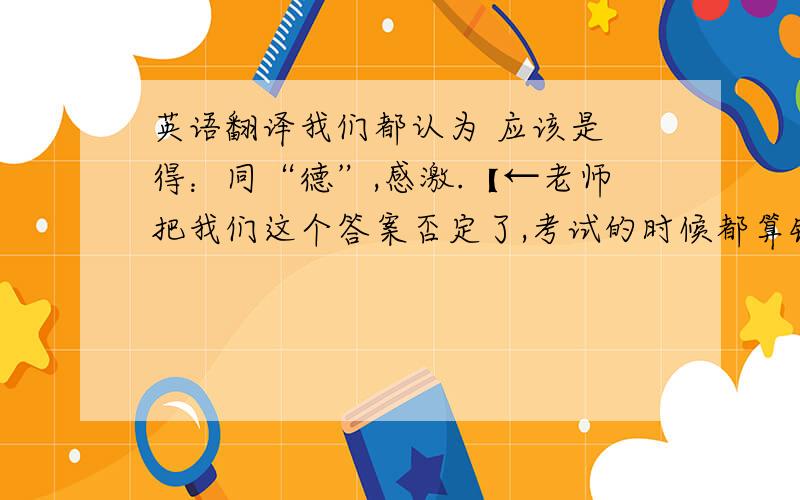 英语翻译我们都认为 应该是 得：同“德”,感激.【←老师把我们这个答案否定了,考试的时候都算错了、、】但我们老师说 是