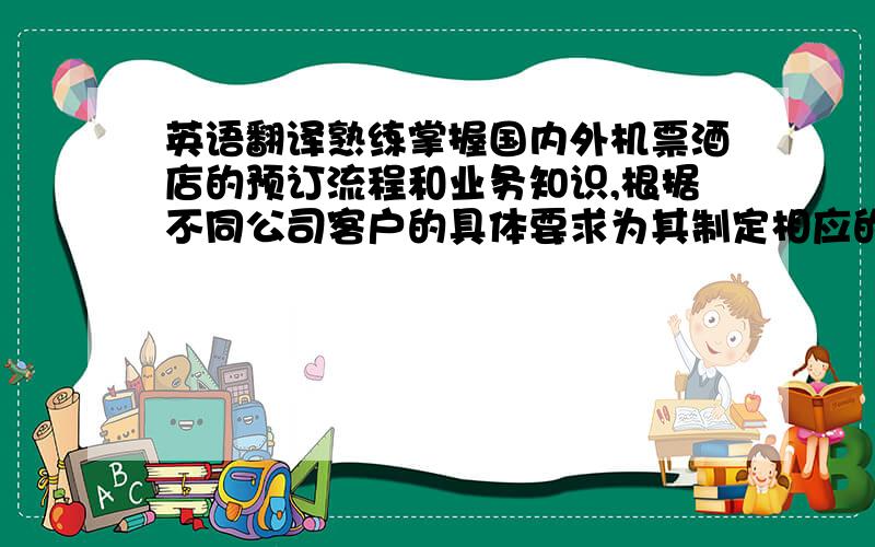 英语翻译熟练掌握国内外机票酒店的预订流程和业务知识,根据不同公司客户的具体要求为其制定相应的差旅行程计划,以最大化的节省