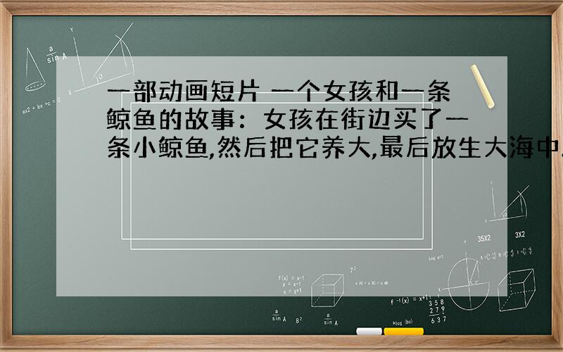 一部动画短片 一个女孩和一条鲸鱼的故事：女孩在街边买了一条小鲸鱼,然后把它养大,最后放生大海中.