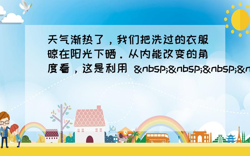 天气渐热了，我们把洗过的衣服晾在阳光下晒。从内能改变的角度看，这是利用     