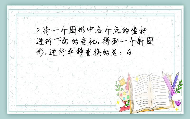 7.将一个图形中各个点的坐标进行下面的变化,得到一个新图形,进行平移变换的是: A.