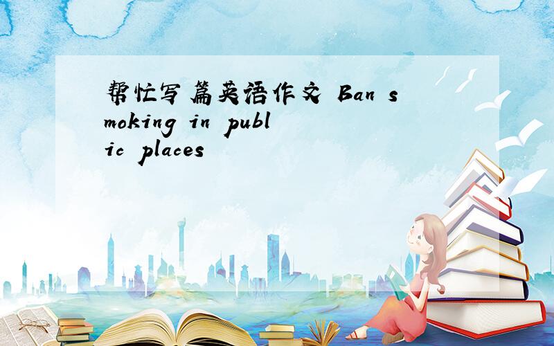 帮忙写篇英语作文 Ban smoking in public places