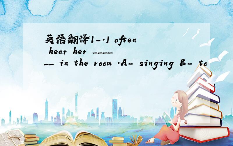 英语翻译1-.I often hear her ______ in the room .A- singing B- to