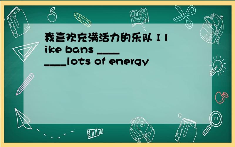 我喜欢充满活力的乐队 I like bans ____ ____lots of energy