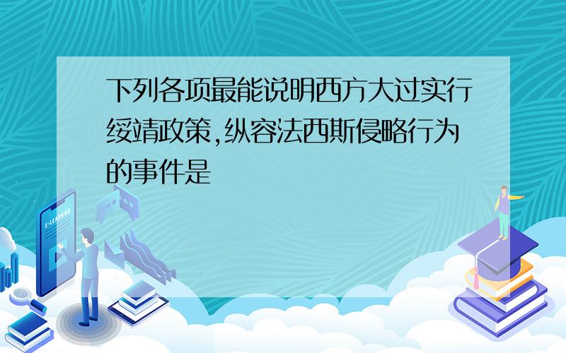 下列各项最能说明西方大过实行绥靖政策,纵容法西斯侵略行为的事件是