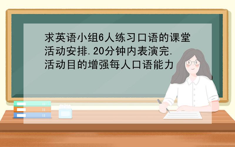 求英语小组6人练习口语的课堂活动安排.20分钟内表演完.活动目的增强每人口语能力