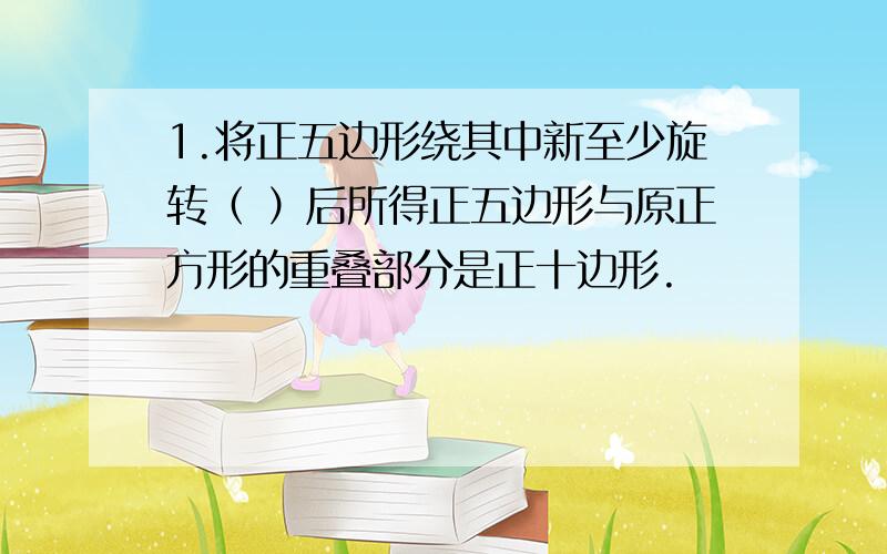 1.将正五边形绕其中新至少旋转（ ）后所得正五边形与原正方形的重叠部分是正十边形.