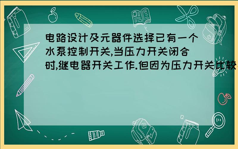 电路设计及元器件选择已有一个水泵控制开关,当压力开关闭合时,继电器开关工作.但因为压力开关比较不稳定,继电器有时会快速关