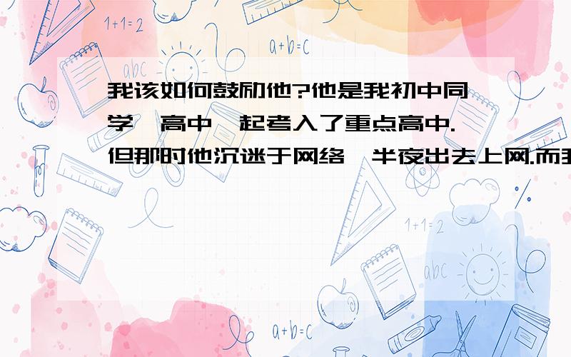 我该如何鼓励他?他是我初中同学,高中一起考入了重点高中.但那时他沉迷于网络,半夜出去上网.而我们那个高中很严就让他退学了