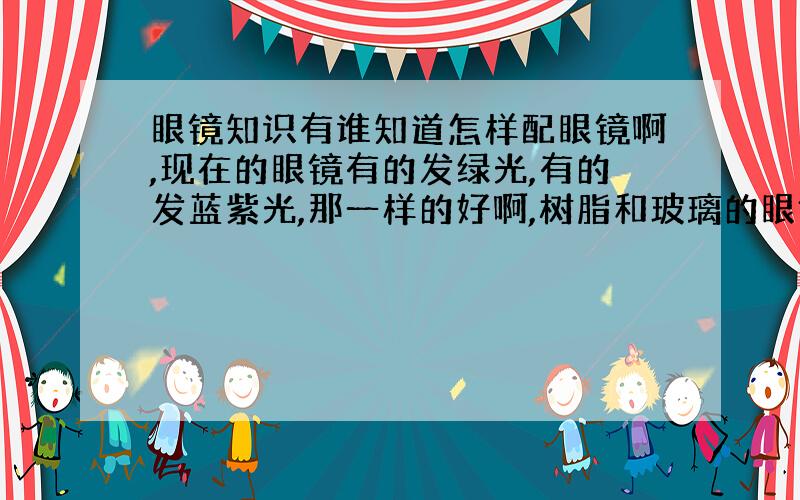 眼镜知识有谁知道怎样配眼镜啊,现在的眼镜有的发绿光,有的发蓝紫光,那一样的好啊,树脂和玻璃的眼镜片各有什么优劣,眼镜的度