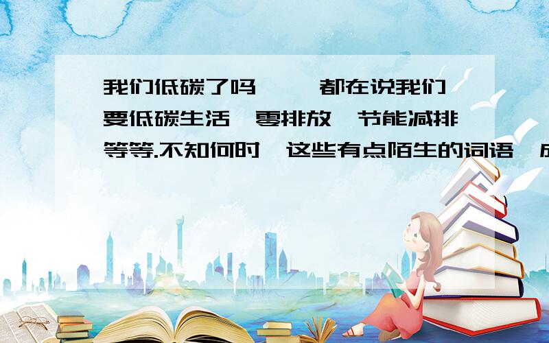 我们低碳了吗 　　都在说我们要低碳生活、零排放、节能减排等等.不知何时,这些有点陌生的词语,成了流行语.明白不明白的人,