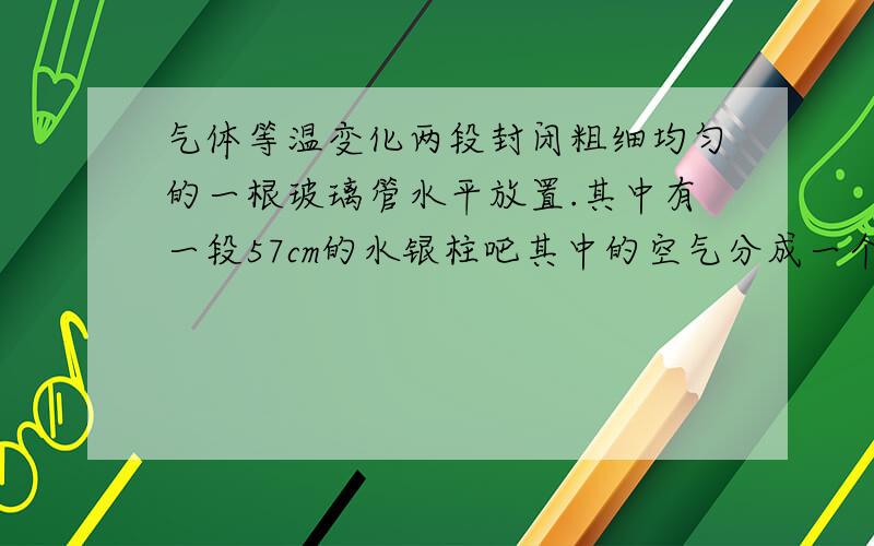 气体等温变化两段封闭粗细均匀的一根玻璃管水平放置.其中有一段57cm的水银柱吧其中的空气分成一个大气压,长30cm的两端