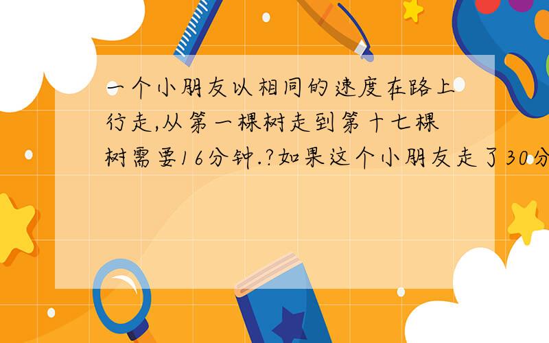 一个小朋友以相同的速度在路上行走,从第一棵树走到第十七棵树需要16分钟.?如果这个小朋友走了30分钟,应