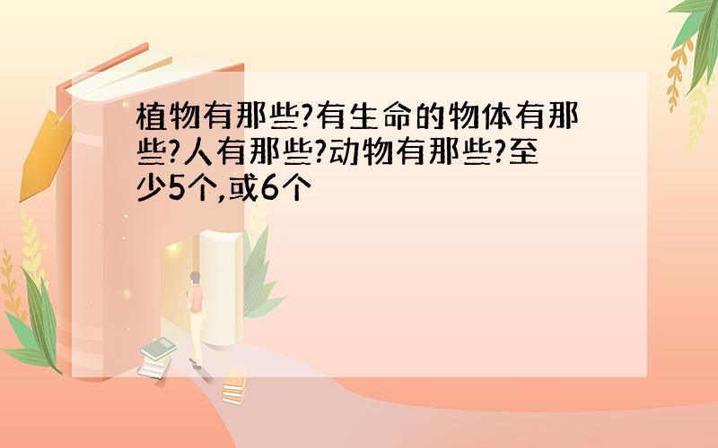 植物有那些?有生命的物体有那些?人有那些?动物有那些?至少5个,或6个