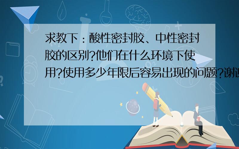 求教下：酸性密封胶、中性密封胶的区别?他们在什么环境下使用?使用多少年限后容易出现的问题?谢谢啦!