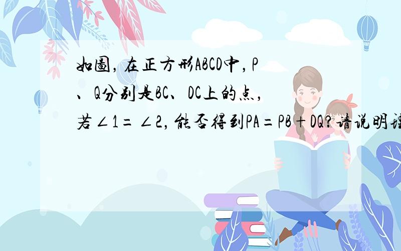 如图，在正方形ABCD中，P、Q分别是BC、DC上的点，若∠1=∠2，能否得到PA=PB+DQ？请说明理由．