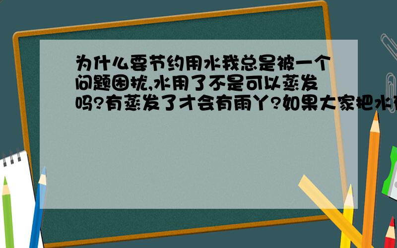 为什么要节约用水我总是被一个问题困扰,水用了不是可以蒸发吗?有蒸发了才会有雨丫?如果大家把水存起来节约用不知道地球会有什