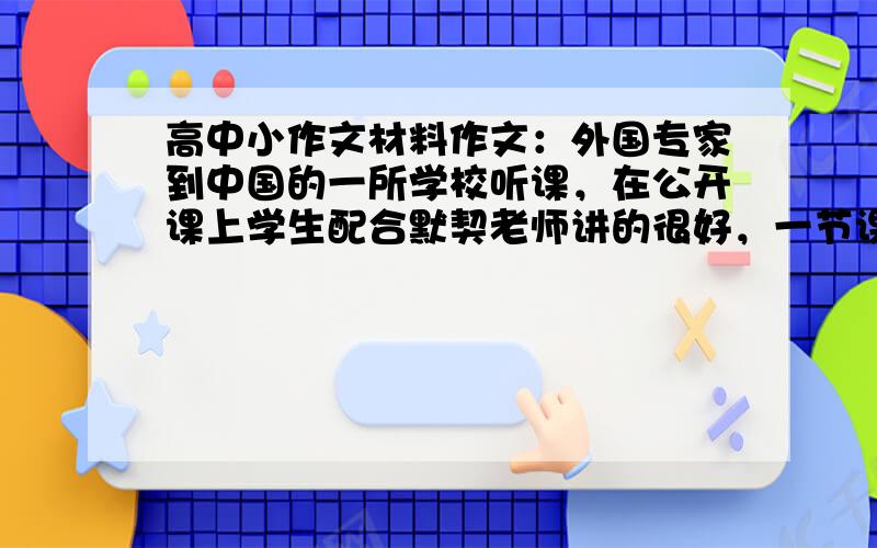 高中小作文材料作文：外国专家到中国的一所学校听课，在公开课上学生配合默契老师讲的很好，一节课下来大家都很满意，唯有外国专