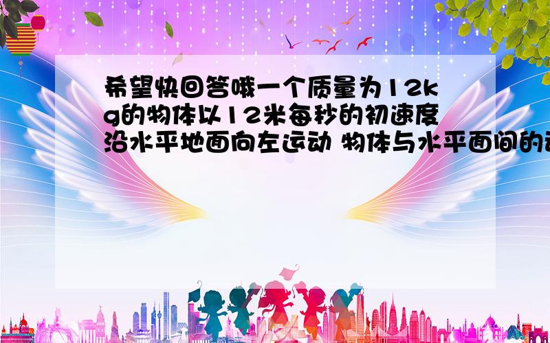 希望快回答哦一个质量为12kg的物体以12米每秒的初速度沿水平地面向左运动 物体与水平面间的动摩擦因数为0.2 物体始终