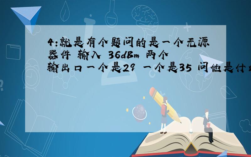 4:就是有个题问的是一个无源器件 输入 36dBm 两个输出口一个是29 一个是35 问他是什么器件 1耦合器，没明白怎