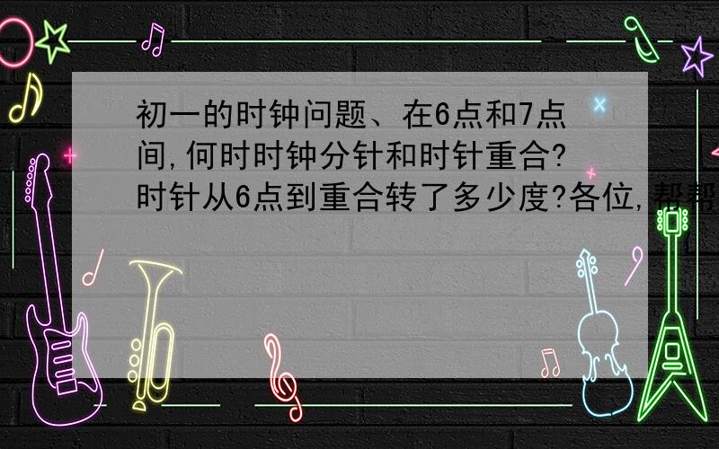 初一的时钟问题、在6点和7点间,何时时钟分针和时针重合?时针从6点到重合转了多少度?各位,帮帮忙.我数学的是在是太烂了.