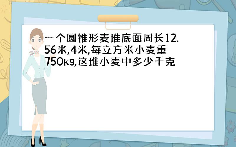 一个圆锥形麦堆底面周长12.56米,4米,每立方米小麦重750kg,这堆小麦中多少千克