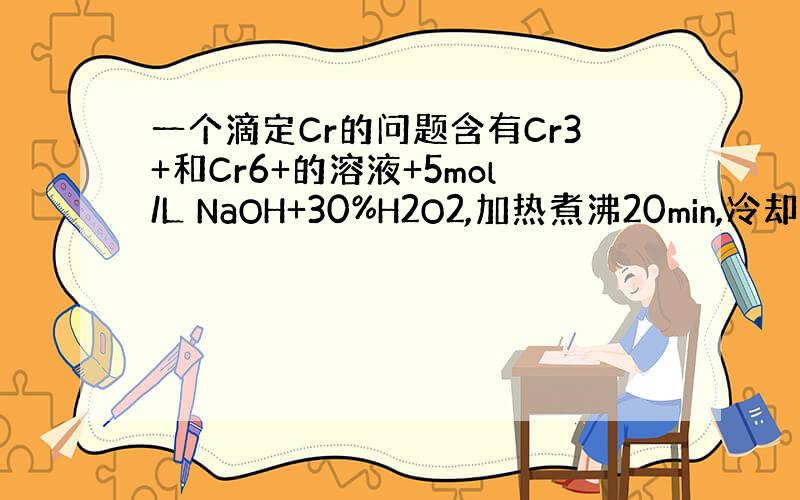 一个滴定Cr的问题含有Cr3+和Cr6+的溶液+5mol/L NaOH+30%H2O2,加热煮沸20min,冷却+KI+