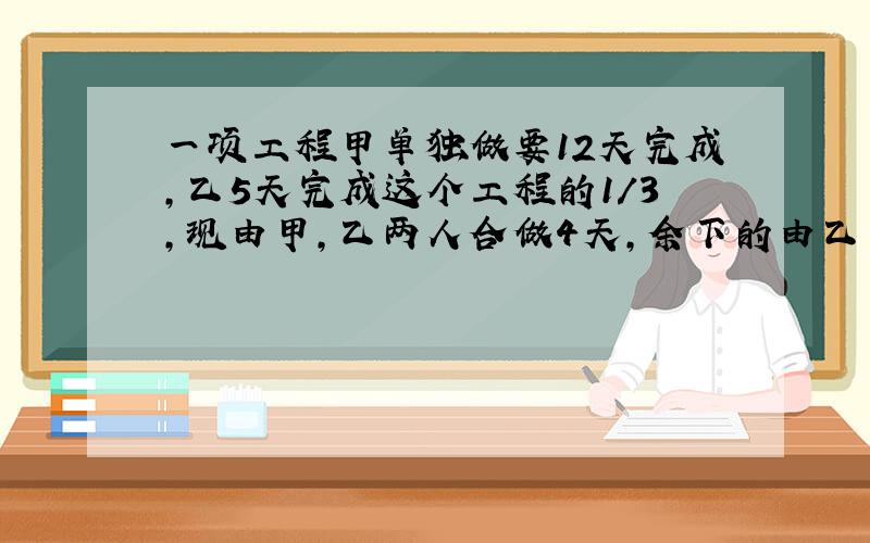 一项工程甲单独做要12天完成,乙5天完成这个工程的1/3,现由甲,乙两人合做4天,余下的由乙单独完成,还需