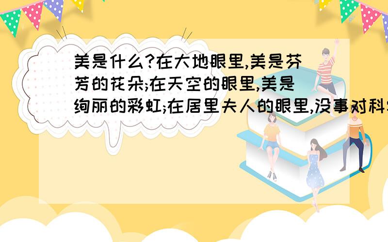 美是什么?在大地眼里,美是芬芳的花朵;在天空的眼里,美是绚丽的彩虹;在居里夫人的眼里,没事对科学执著的追