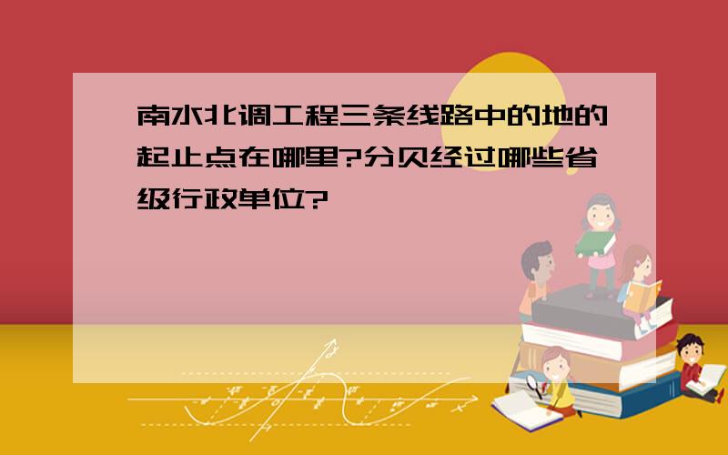 南水北调工程三条线路中的地的起止点在哪里?分贝经过哪些省级行政单位?