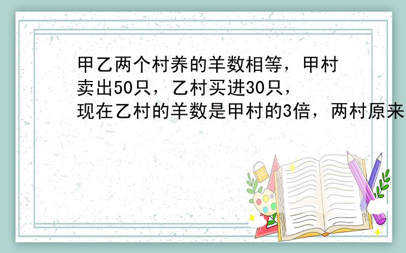 甲乙两个村养的羊数相等，甲村卖出50只，乙村买进30只，现在乙村的羊数是甲村的3倍，两村原来各有多少？（提高题）