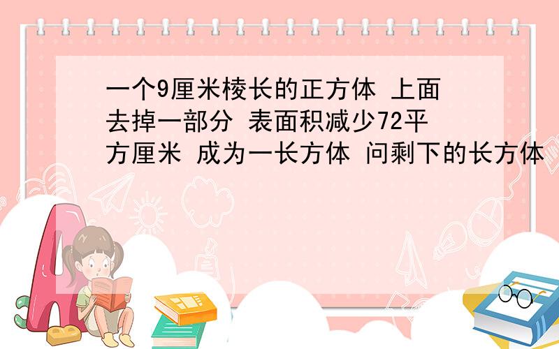 一个9厘米棱长的正方体 上面去掉一部分 表面积减少72平方厘米 成为一长方体 问剩下的长方体 体积是多少