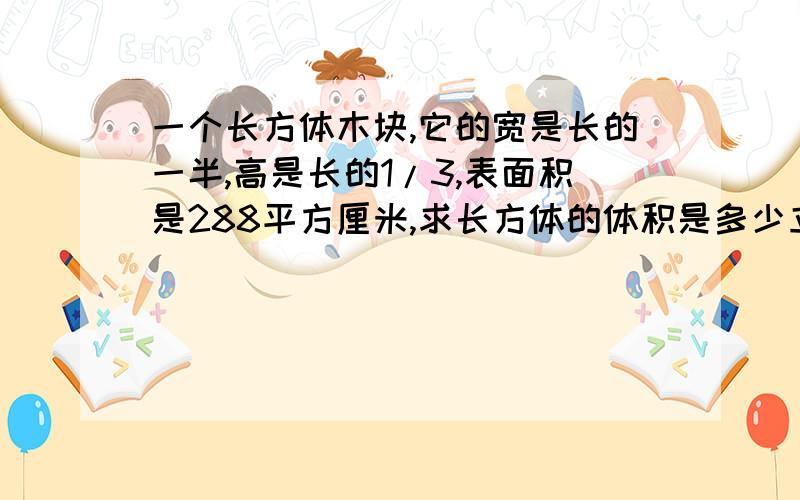 一个长方体木块,它的宽是长的一半,高是长的1/3,表面积是288平方厘米,求长方体的体积是多少立方厘米?