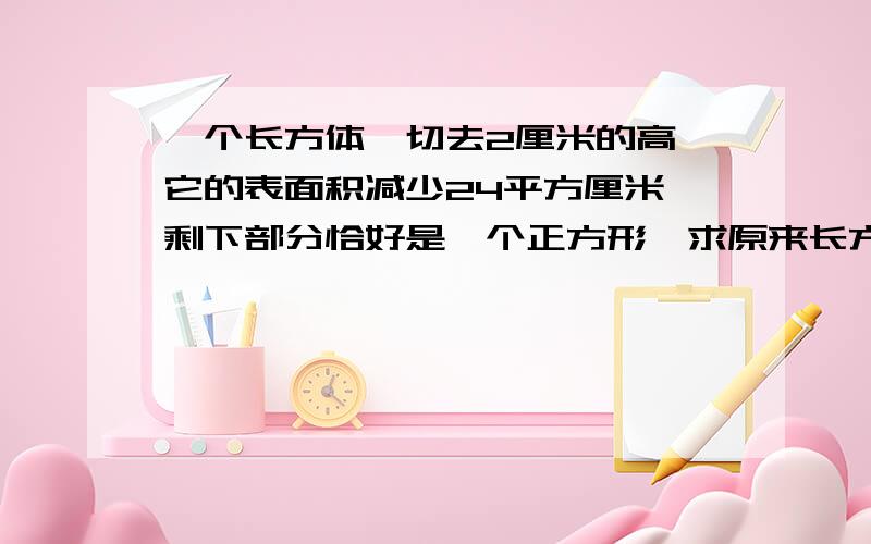 一个长方体,切去2厘米的高,它的表面积减少24平方厘米,剩下部分恰好是一个正方形,求原来长方体的体积.