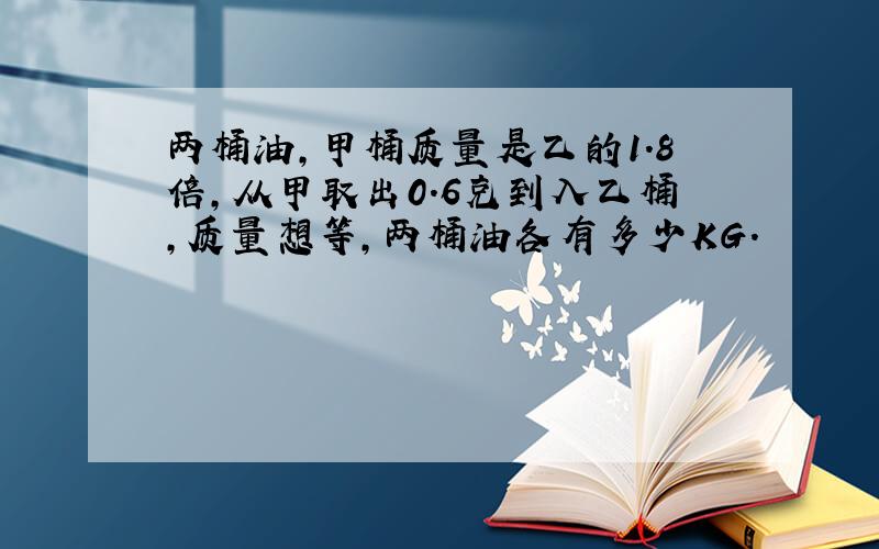 两桶油,甲桶质量是乙的1.8倍,从甲取出0.6克到入乙桶,质量想等,两桶油各有多少KG.