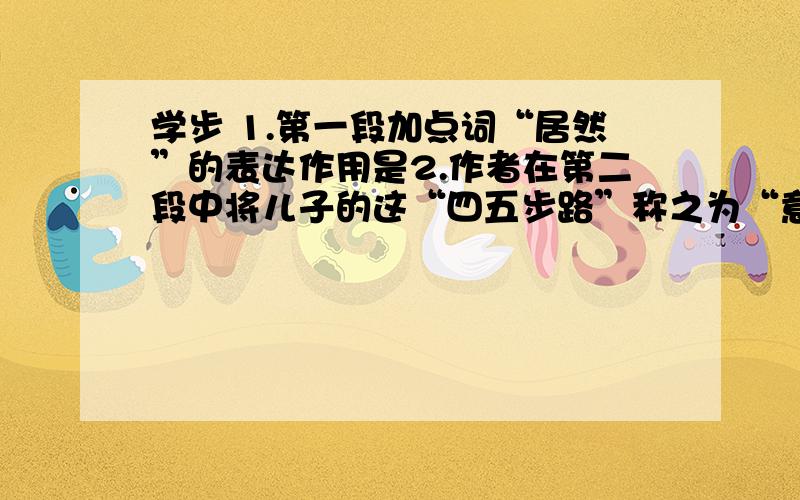 学步 1.第一段加点词“居然”的表达作用是2.作者在第二段中将儿子的这“四五步路”称之为“意义不凡”,是因为3.在儿子学