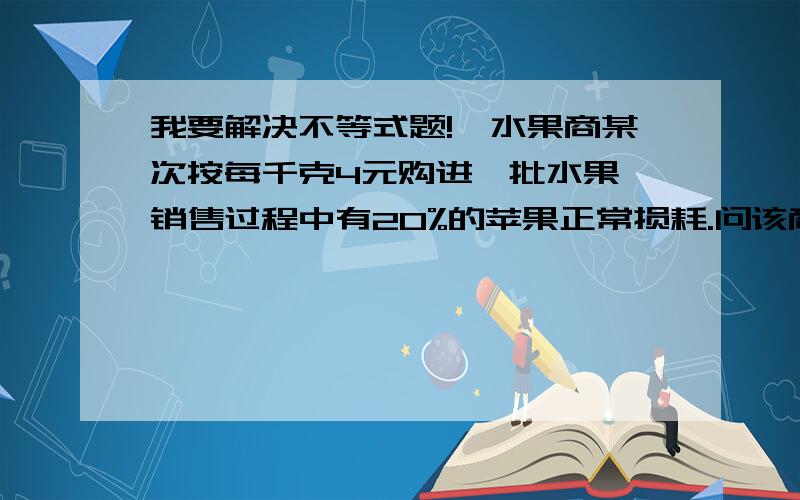 我要解决不等式题!一水果商某次按每千克4元购进一批水果,销售过程中有20%的苹果正常损耗.问该商家把销售价定位多少可以避