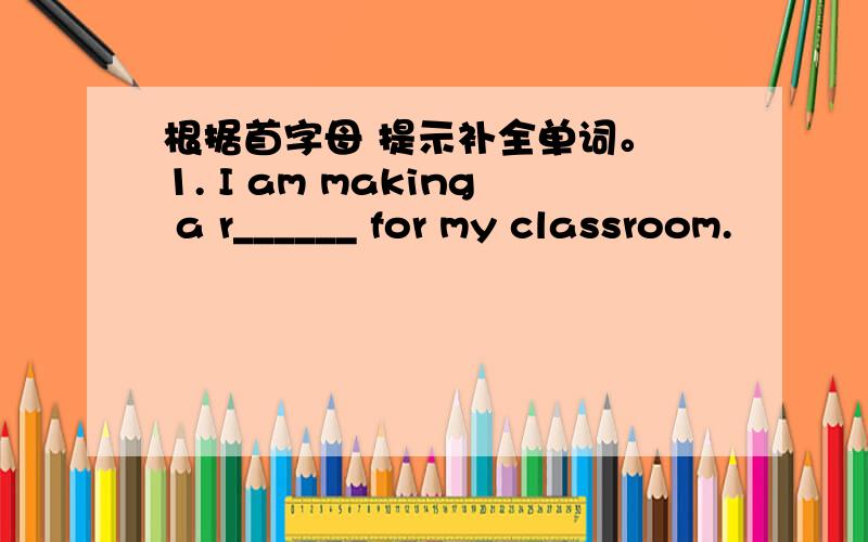 根据首字母 提示补全单词。 1. I am making a r______ for my classroom.