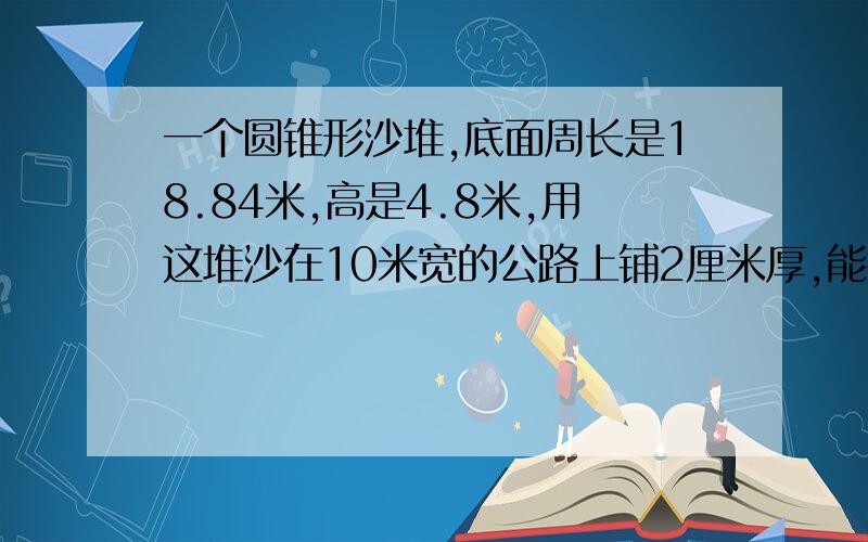 一个圆锥形沙堆,底面周长是18.84米,高是4.8米,用这堆沙在10米宽的公路上铺2厘米厚,能铺多少米长