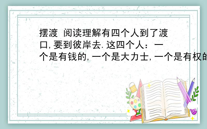 摆渡 阅读理解有四个人到了渡口,要到彼岸去.这四个人：一个是有钱的,一个是大力士,一个是有权的,一个是作家.他们都要求渡